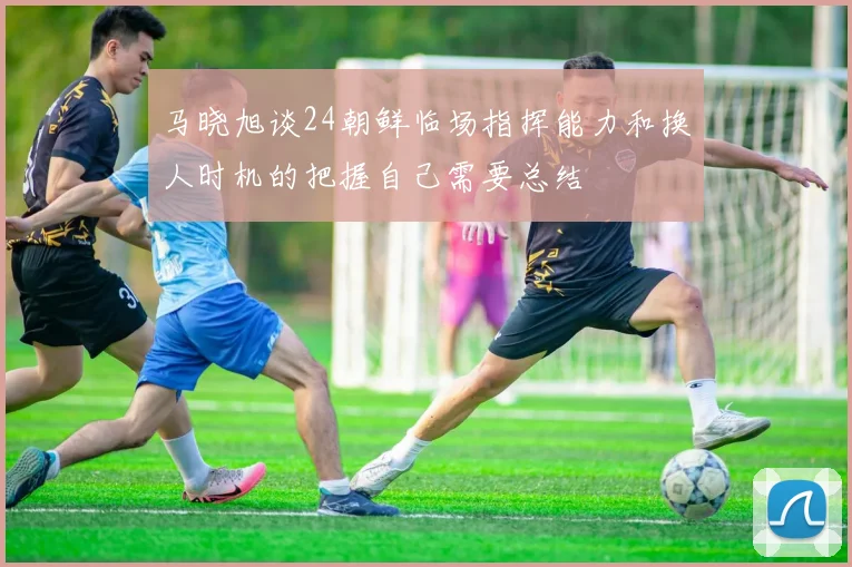马晓旭谈24朝鲜临场指挥能力和换人时机的把握自己需要总结