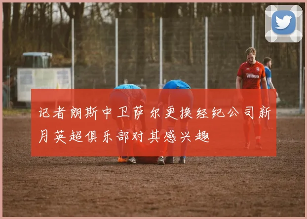 记者朗斯中卫萨尔更换经纪公司新月英超俱乐部对其感兴趣