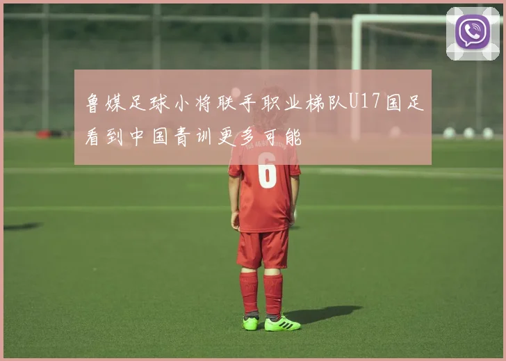 鲁媒足球小将联手职业梯队U17国足看到中国青训更多可能