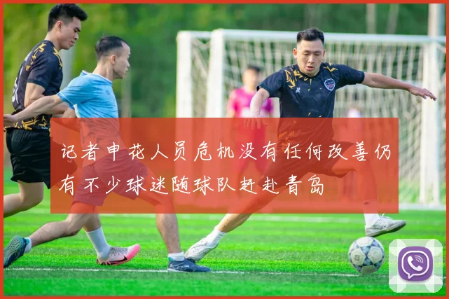 记者申花人员危机没有任何改善仍有不少球迷随球队赶赴青岛
